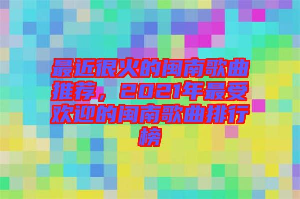 最近很火的閩南歌曲推薦，2021年最受歡迎的閩南歌曲排行榜