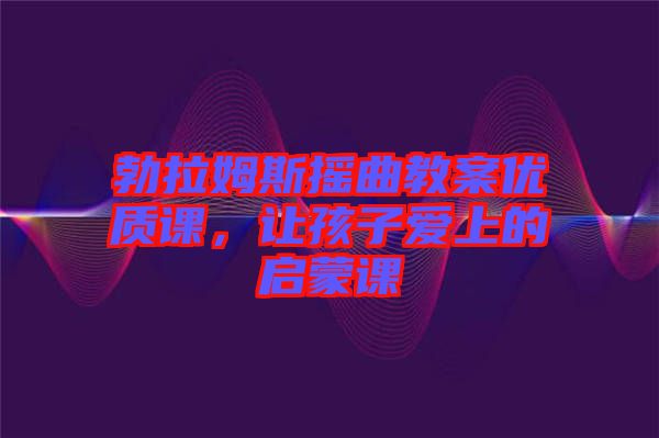 勃拉姆斯搖曲教案優(yōu)質(zhì)課，讓孩子愛上的啟蒙課