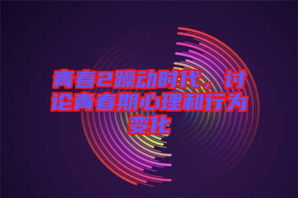 青春2躁動時代，討論青春期心理和行為變化