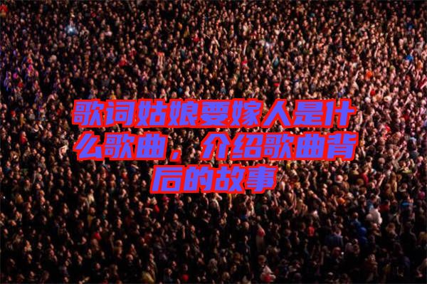 歌詞姑娘要嫁人是什么歌曲，介紹歌曲背后的故事