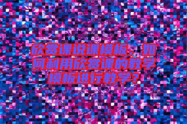 欣賞課說課模板，如何利用欣賞課的教學(xué)模板進(jìn)行教學(xué)？