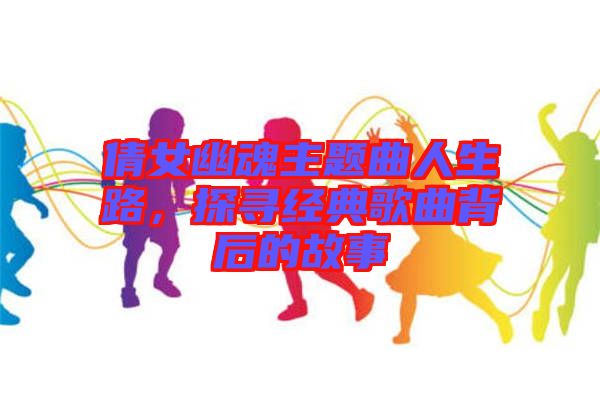 倩女幽魂主題曲人生路，探尋經(jīng)典歌曲背后的故事