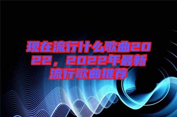 現(xiàn)在流行什么歌曲2022，2022年最新流行歌曲推薦