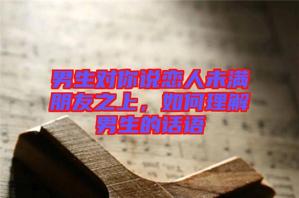 男生對(duì)你說(shuō)戀人未滿朋友之上，如何理解男生的話語(yǔ)