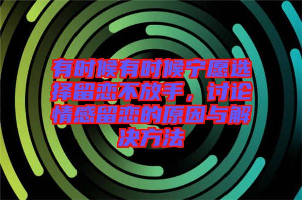 有時(shí)候有時(shí)候?qū)幵高x擇留戀不放手，討論情感留戀的原因與解決方法