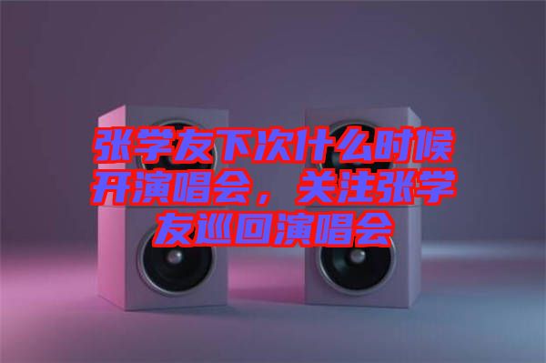 張學友下次什么時候開演唱會，關注張學友巡回演唱會