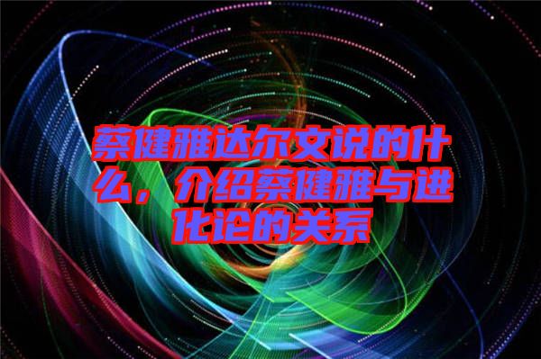 蔡健雅達爾文說的什么，介紹蔡健雅與進化論的關(guān)系