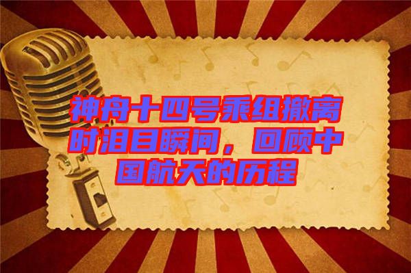 神舟十四號乘組撤離時淚目瞬間，回顧中國航天的歷程