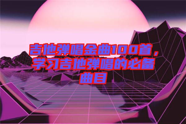 吉他彈唱金曲100首，學(xué)習(xí)吉他彈唱的必備曲目