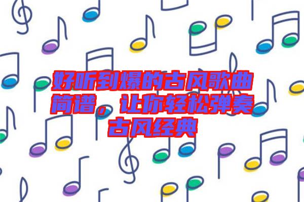 好聽(tīng)到爆的古風(fēng)歌曲簡(jiǎn)譜，讓你輕松彈奏古風(fēng)經(jīng)典