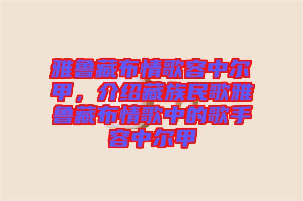 雅魯藏布情歌容中爾甲，介紹藏族民歌雅魯藏布情歌中的歌手容中爾甲