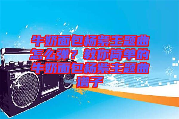 牛奶面包楊紫主題曲怎么彈？教你簡單的牛奶面包楊紫主題曲譜子