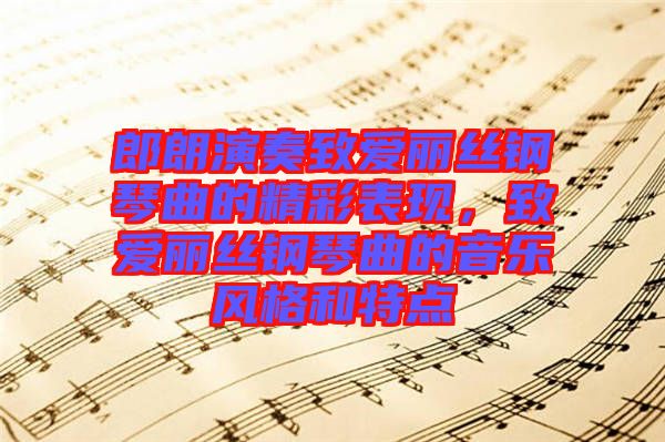 郎朗演奏致愛麗絲鋼琴曲的精彩表現(xiàn)，致愛麗絲鋼琴曲的音樂風格和特點