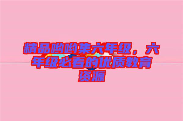 精品喲喲集六年級(jí)，六年級(jí)必看的優(yōu)質(zhì)教育資源