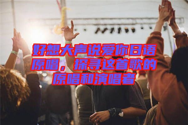 好想大聲說愛你日語(yǔ)原唱，探尋這首歌的原唱和演唱者