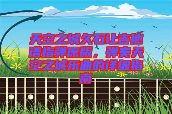 天空之城久石讓吉他譜指彈原版，彈奏天空之城樂曲的詳細指南