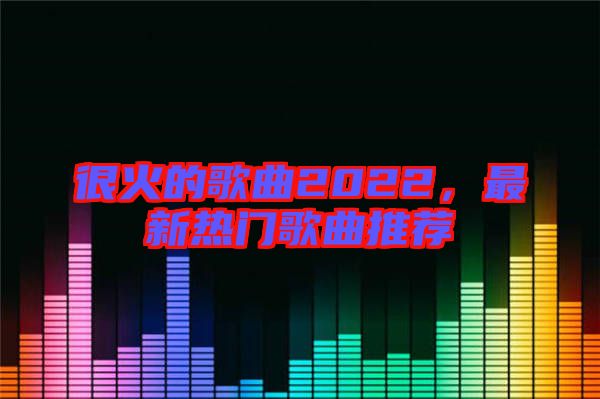 很火的歌曲2022，最新熱門歌曲推薦