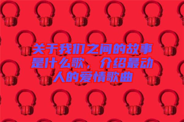 關(guān)于我們之間的故事是什么歌，介紹最動人的愛情歌曲