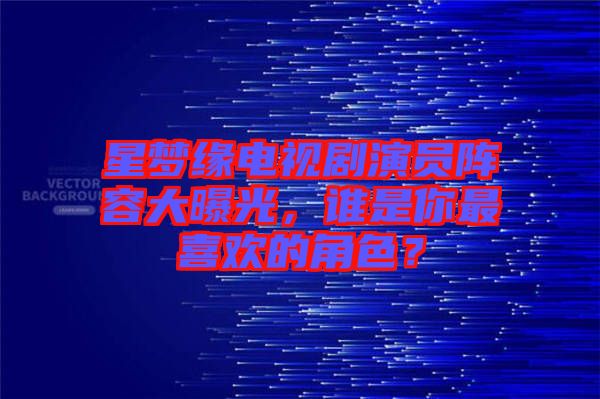 星夢(mèng)緣電視劇演員陣容大曝光，誰是你最喜歡的角色？