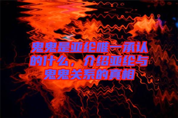 鬼鬼是亞綸唯一承認的什么，介紹亞綸與鬼鬼關(guān)系的真相