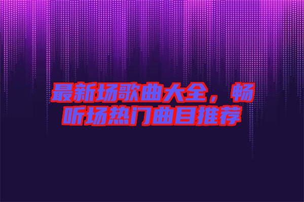 最新場歌曲大全，暢聽場熱門曲目推薦