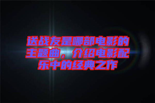 送戰(zhàn)友是哪部電影的主題曲，介紹電影配樂中的經(jīng)典之作