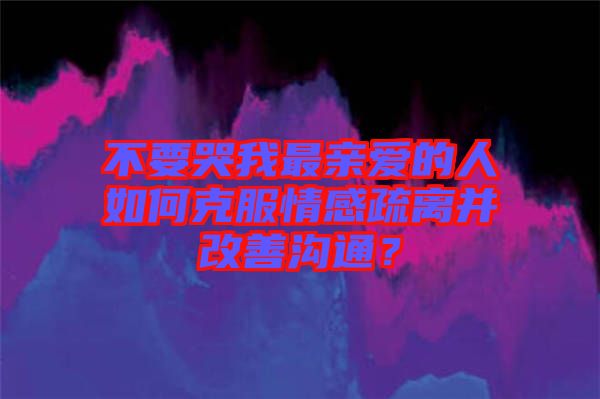 不要哭我最親愛(ài)的人如何克服情感疏離并改善溝通？