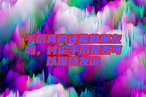 手后真的還能做朋友嗎，討論手后是否可以保持友誼