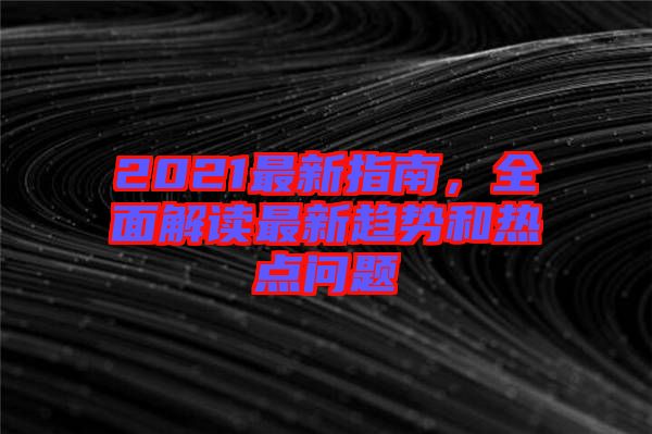 2021最新指南，全面解讀最新趨勢和熱點(diǎn)問題