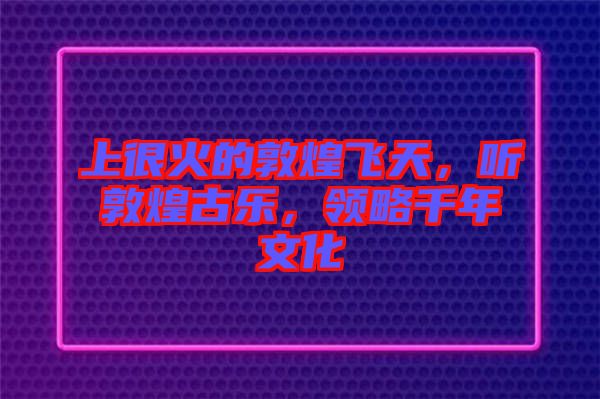 上很火的敦煌飛天，聽敦煌古樂，領(lǐng)略千年文化