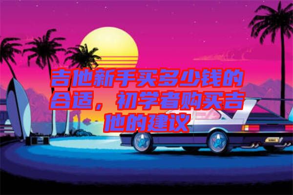 吉他新手買多少錢的合適，初學(xué)者購買吉他的建議