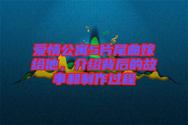 愛情公寓5片尾曲嫁給他，介紹背后的故事和制作過程