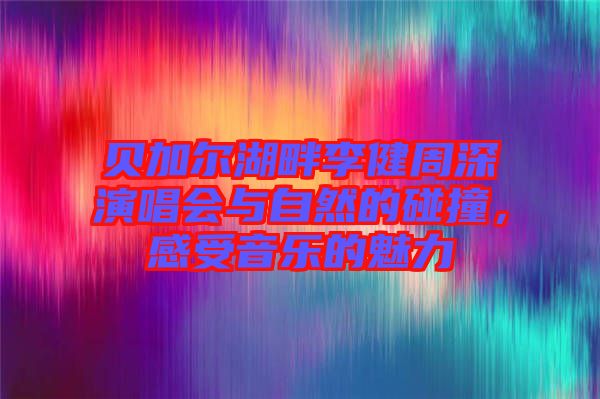 貝加爾湖畔李健周深演唱會(huì)與自然的碰撞，感受音樂(lè)的魅力