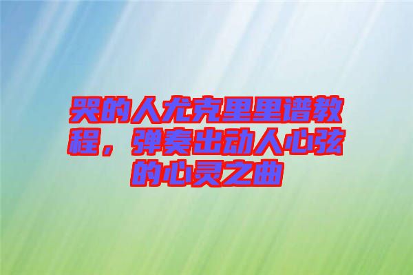 哭的人尤克里里譜教程，彈奏出動人心弦的心靈之曲