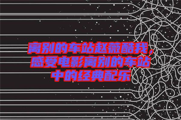 離別的車站趙薇酷我，感受電影離別的車站中的經(jīng)典配樂