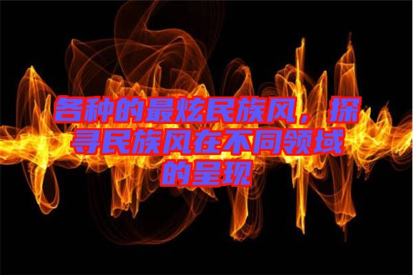 各種的最炫民族風(fēng)，探尋民族風(fēng)在不同領(lǐng)域的呈現(xiàn)