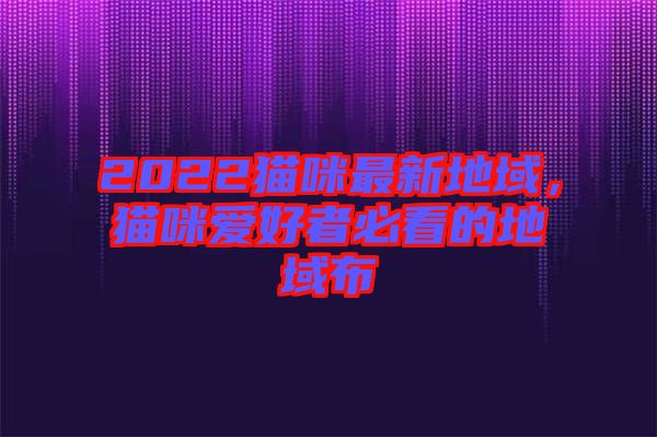 2022貓咪最新地域，貓咪愛(ài)好者必看的地域布