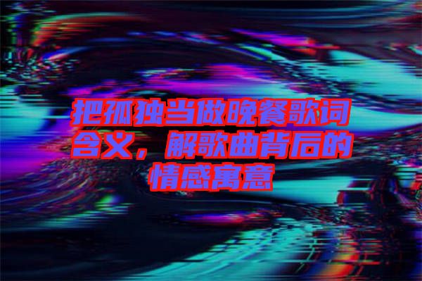 把孤獨當做晚餐歌詞含義，解歌曲背后的情感寓意