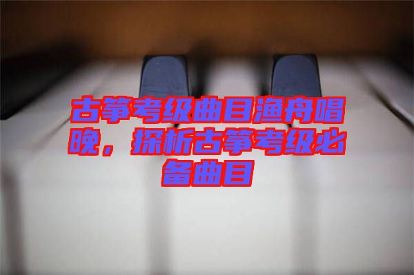 古箏考級(jí)曲目漁舟唱晚，探析古箏考級(jí)必備曲目