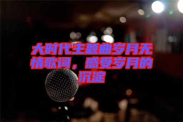 大時代主題曲歲月無情歌詞，感受歲月的沉淀