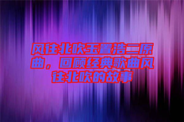 風往北吹玉置浩二原曲，回顧經(jīng)典歌曲風往北吹的故事