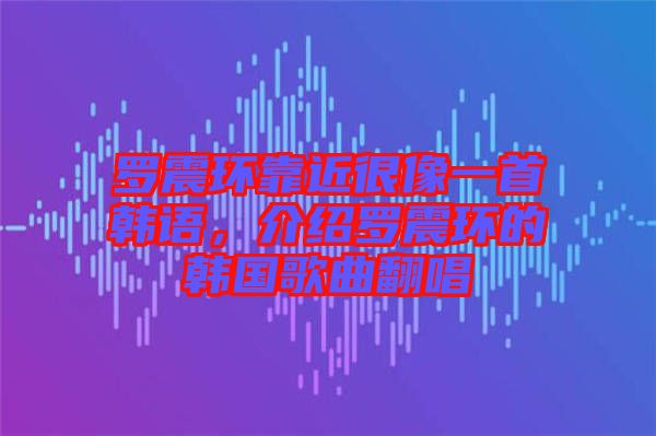 羅震環(huán)靠近很像一首韓語，介紹羅震環(huán)的韓國歌曲翻唱