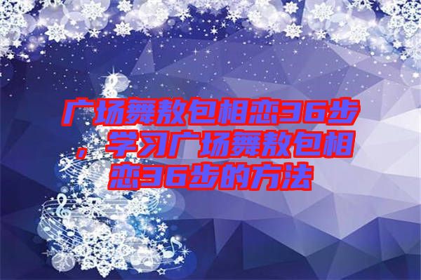 廣場(chǎng)舞敖包相戀36步，學(xué)習(xí)廣場(chǎng)舞敖包相戀36步的方法