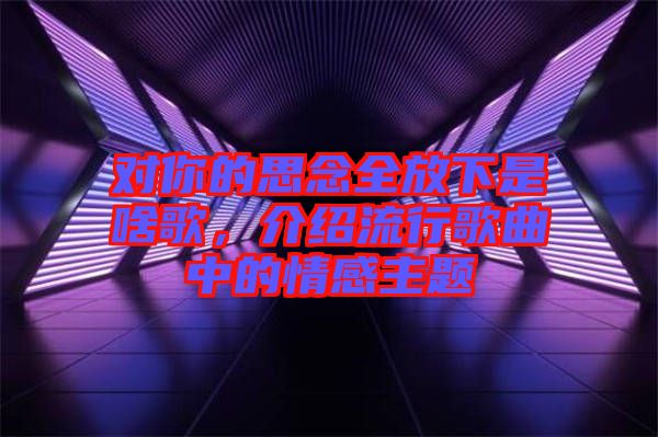 對(duì)你的思念全放下是啥歌，介紹流行歌曲中的情感主題