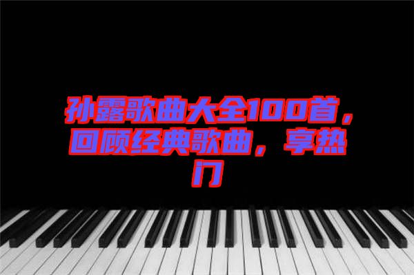 孫露歌曲大全100首，回顧經(jīng)典歌曲，享熱門(mén)