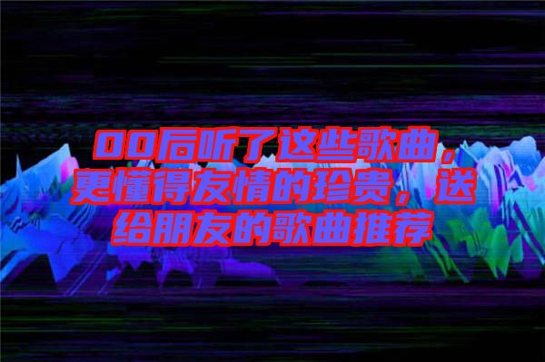 00后聽了這些歌曲，更懂得友情的珍貴，送給朋友的歌曲推薦