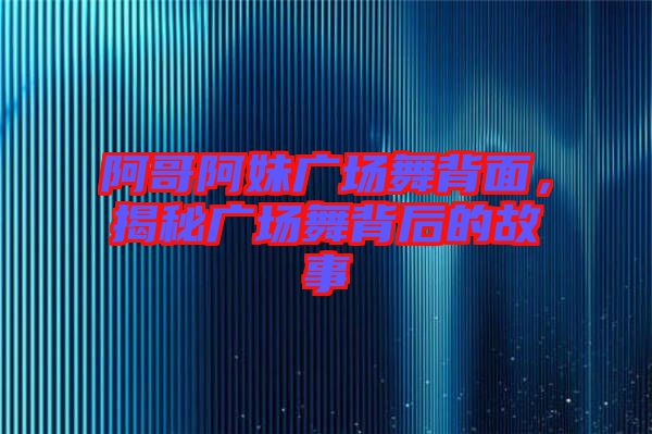 阿哥阿妹廣場舞背面，揭秘廣場舞背后的故事