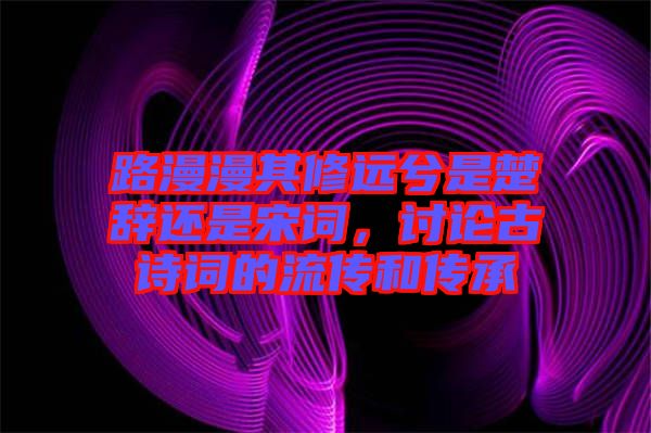 路漫漫其修遠兮是楚辭還是宋詞，討論古詩詞的流傳和傳承