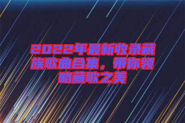 2022年最新收錄藏族歌曲合集，帶你領(lǐng)略藏歌之美