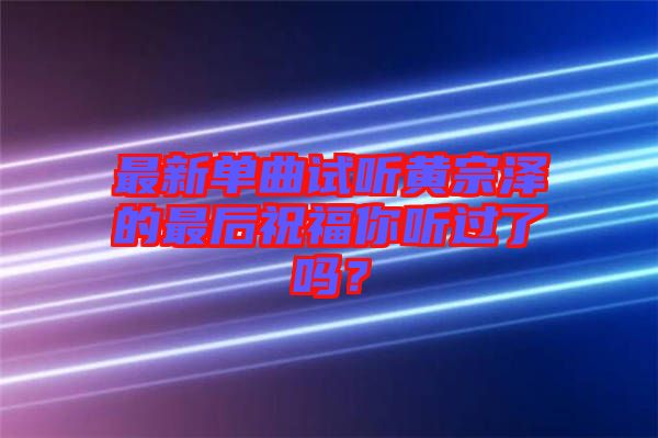 最新單曲試聽黃宗澤的最后祝福你聽過了嗎？